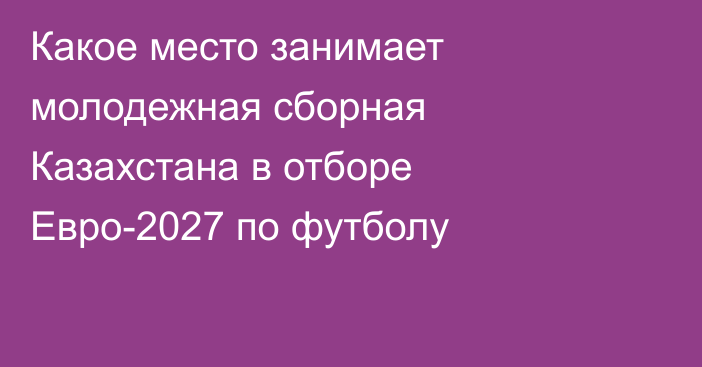 Какое место занимает молодежная сборная Казахстана в отборе Евро-2027 по футболу