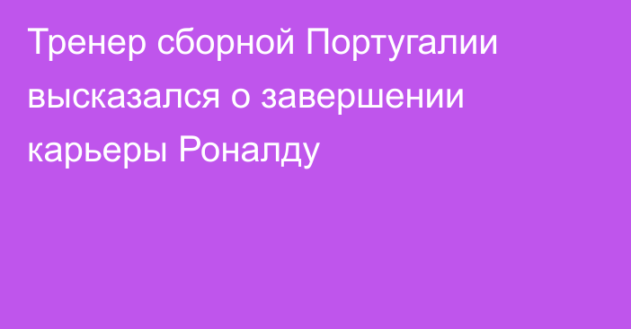 Тренер сборной Португалии высказался о завершении карьеры Роналду
