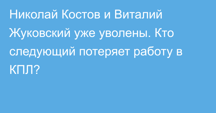 Николай Костов и Виталий Жуковский уже уволены. Кто следующий потеряет работу в КПЛ?