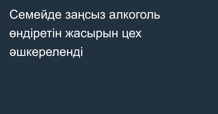 Семейде заңсыз алкоголь өндіретін жасырын цех әшкереленді