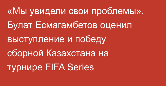 «Мы увидели свои проблемы». Булат Есмагамбетов оценил выступление и победу сборной Казахстана на турнире FIFA Series