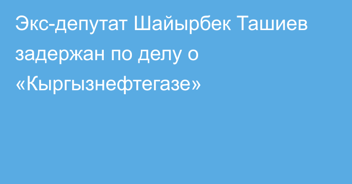 Экс-депутат Шайырбек Ташиев задержан по делу о  «Кыргызнефтегазе»