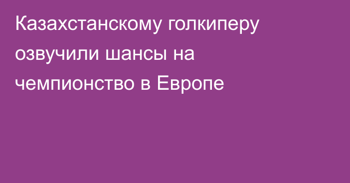 Казахстанскому голкиперу озвучили шансы на чемпионство в Европе