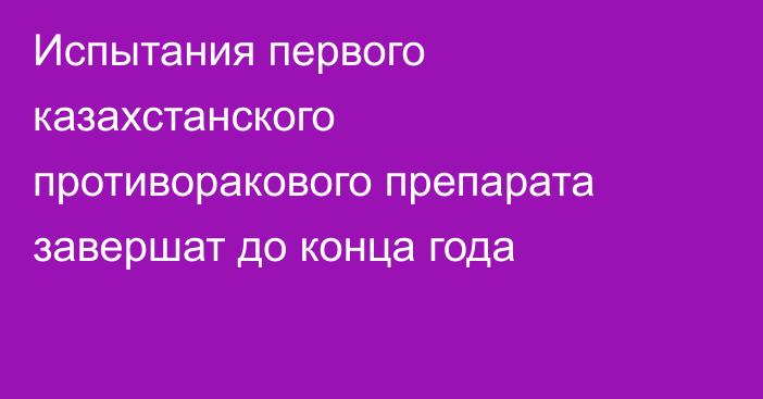 Испытания первого казахстанского противоракового препарата завершат до конца года