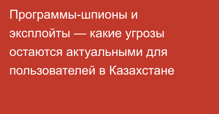 Программы-шпионы и эксплойты — какие угрозы остаются актуальными для пользователей в Казахстане