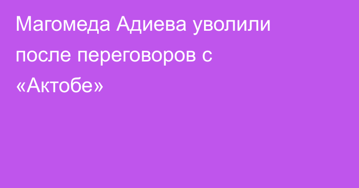 Магомеда Адиева уволили после переговоров с «Актобе»