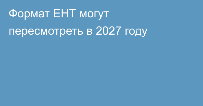 Формат ЕНТ могут пересмотреть в 2027 году