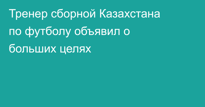 Тренер сборной Казахстана по футболу объявил о больших целях