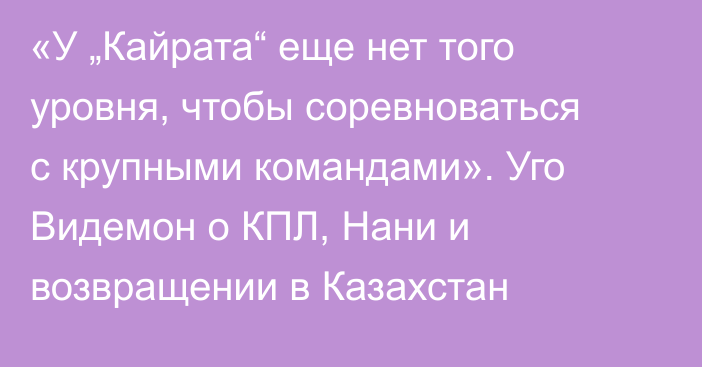 «У „Кайрата“ еще нет того уровня, чтобы соревноваться с крупными командами». Уго Видемон о КПЛ, Нани и возвращении в Казахстан