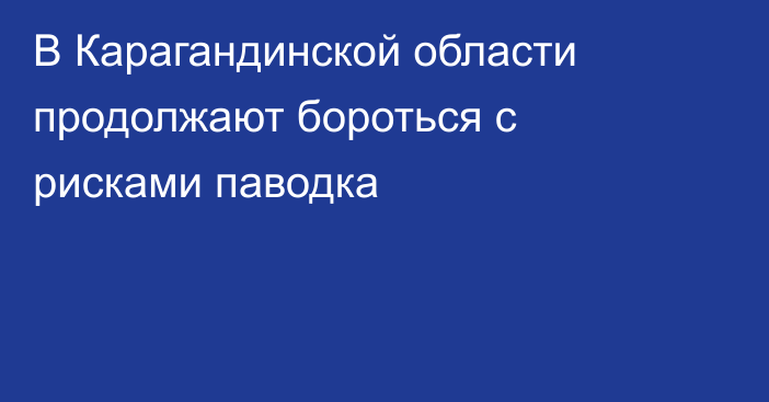 В Карагандинской области продолжают бороться с рисками паводка