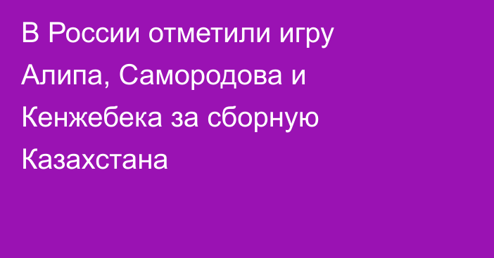 В России отметили игру Алипа, Самородова и Кенжебека за сборную Казахстана