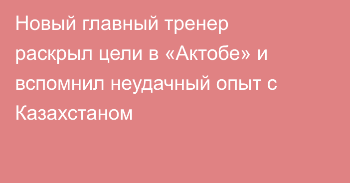 Новый главный тренер раскрыл цели в «Актобе» и вспомнил неудачный опыт с Казахстаном