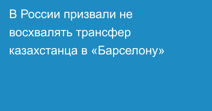 В России призвали не восхвалять трансфер казахстанца в «Барселону»
