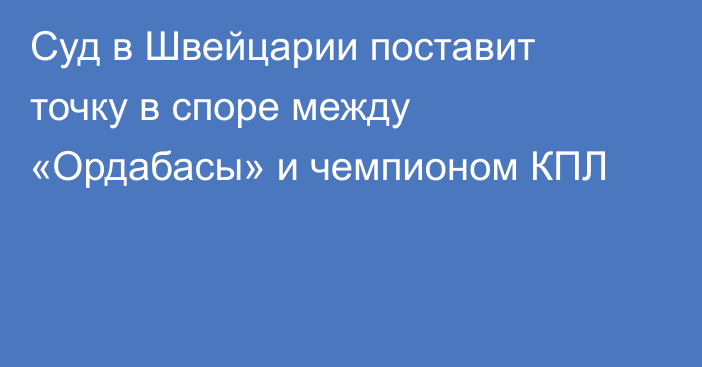 Суд в Швейцарии поставит точку в споре между «Ордабасы» и чемпионом КПЛ