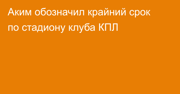 Аким обозначил крайний срок по стадиону клуба КПЛ