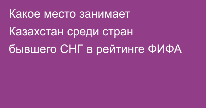 Какое место занимает Казахстан среди стран бывшего СНГ в рейтинге ФИФА