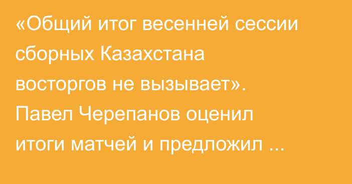 «Общий итог весенней сессии сборных Казахстана восторгов не вызывает». Павел Черепанов оценил итоги матчей и предложил решение