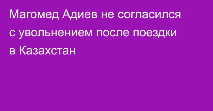 Магомед Адиев не согласился с увольнением после поездки в Казахстан