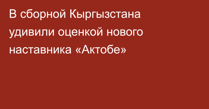 В сборной Кыргызстана удивили оценкой нового наставника «Актобе»