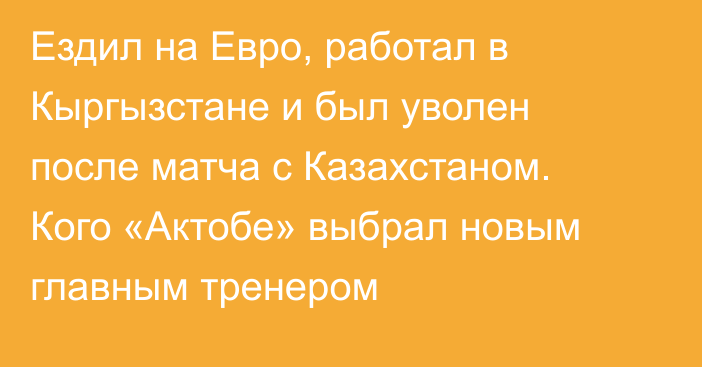 Ездил на Евро, работал в Кыргызстане и был уволен после матча с Казахстаном. Кого «Актобе» выбрал новым главным тренером