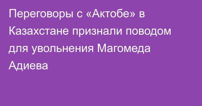 Переговоры с «Актобе» в Казахстане признали поводом для увольнения Магомеда Адиева
