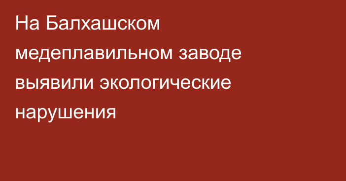 На Балхашском медеплавильном заводе выявили экологические нарушения