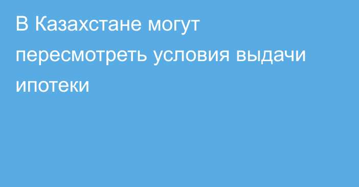 В Казахстане могут пересмотреть условия выдачи ипотеки