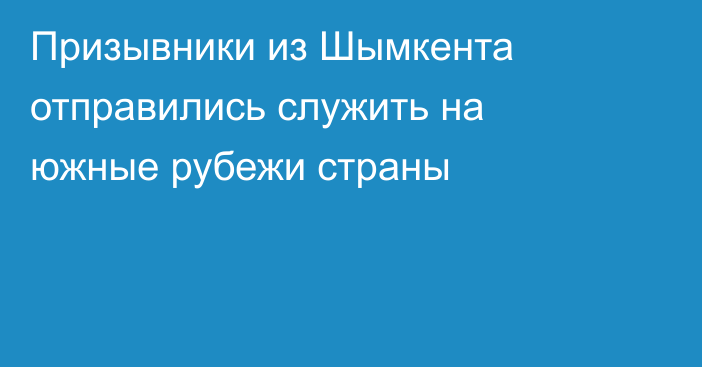 Призывники из Шымкента отправились служить на южные рубежи страны