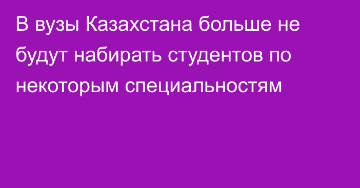 В вузы Казахстана больше не будут набирать студентов по некоторым специальностям