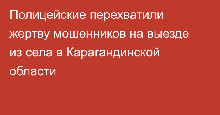 Полицейские перехватили жертву мошенников на выезде из села в Карагандинской области