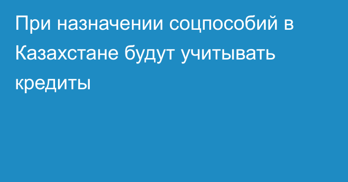 При назначении соцпособий в Казахстане будут учитывать кредиты