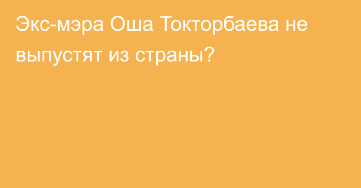 Экс-мэра Оша Токторбаева не выпустят из страны?