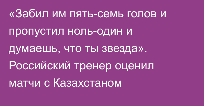 «Забил им пять-семь голов и пропустил ноль-один и думаешь, что ты звезда». Российский тренер оценил матчи с Казахстаном