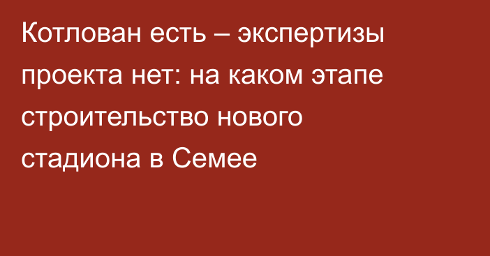 Котлован есть – экспертизы проекта нет: на каком этапе строительство нового стадиона в Семее