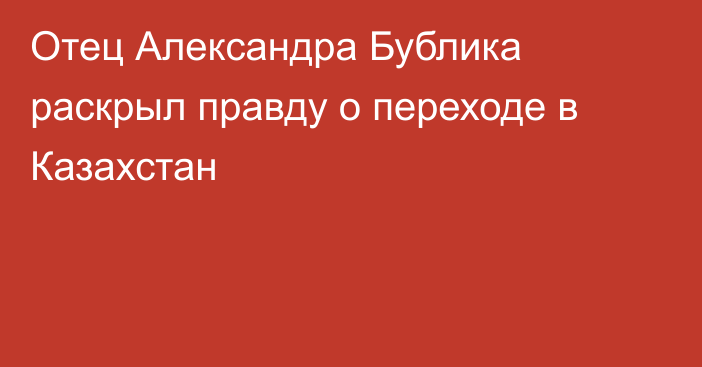 Отец Александра Бублика раскрыл правду о переходе в Казахстан