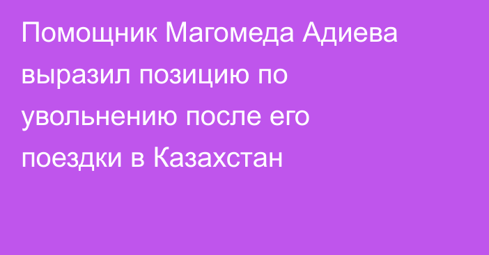 Помощник Магомеда Адиева выразил позицию по увольнению после его поездки в Казахстан
