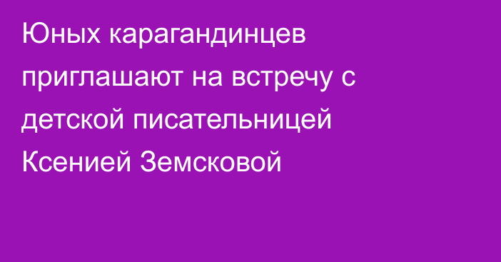 Юных карагандинцев приглашают на встречу с детской писательницей Ксенией Земсковой