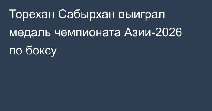 Торехан Сабырхан выиграл медаль чемпионата Азии-2026 по боксу