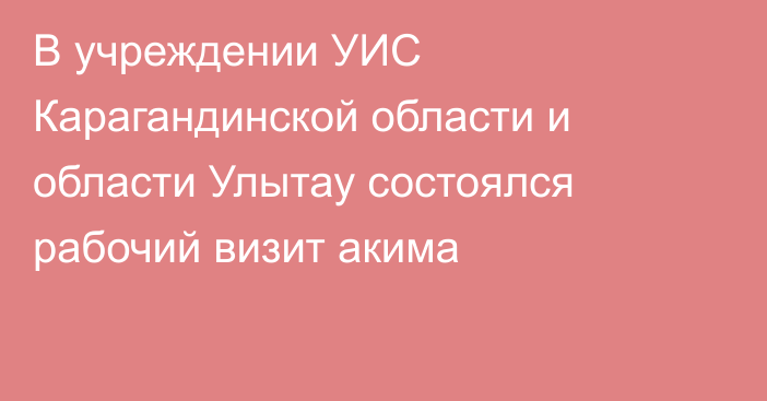 В учреждении УИС Карагандинской области и области Улытау состоялся рабочий визит акима