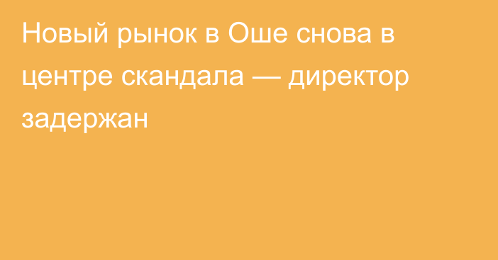 Новый рынок в Оше снова в центре скандала — директор задержан  