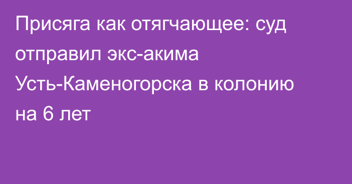 Присяга как отягчающее: суд отправил экс-акима Усть-Каменогорска в колонию на 6 лет