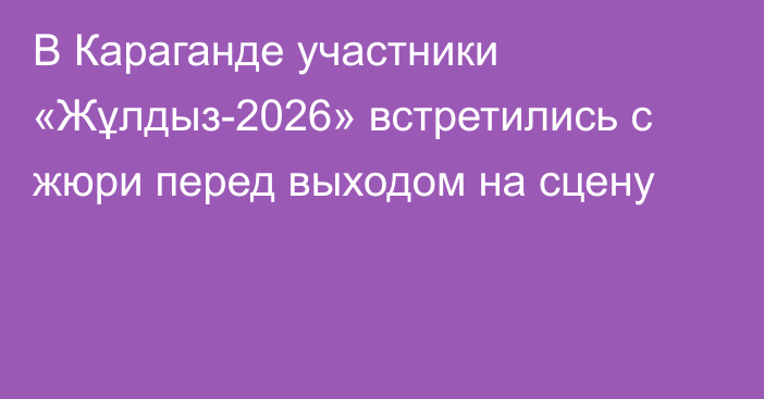 В Караганде участники «Жұлдыз-2026» встретились с жюри перед выходом на сцену