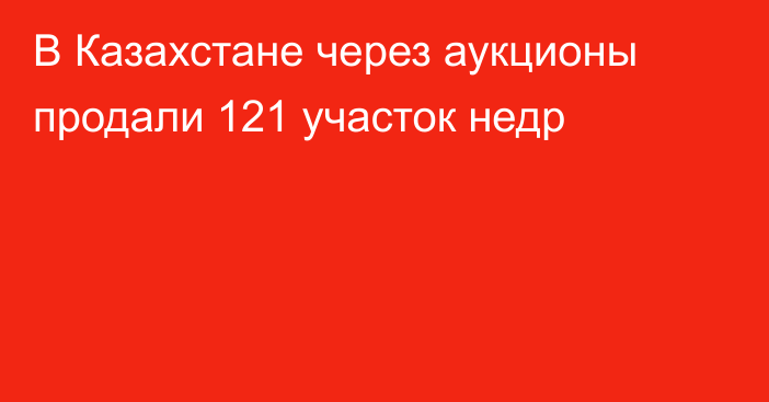 В Казахстане через аукционы продали 121 участок недр