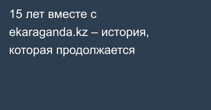 15 лет вместе с ekaraganda.kz  – история, которая продолжается