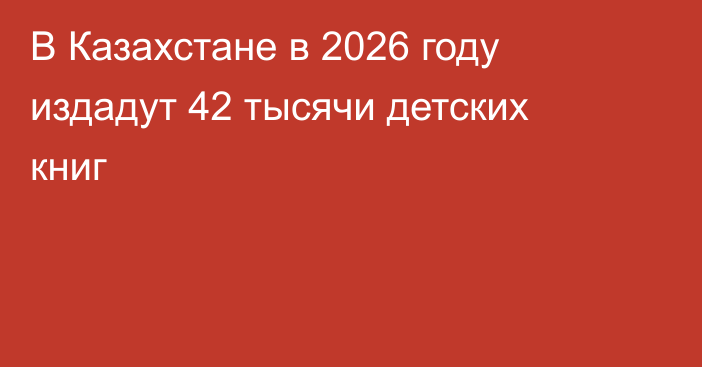 В Казахстане в 2026 году издадут 42 тысячи детских книг