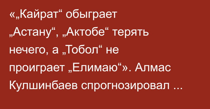 «„Кайрат“ обыграет „Астану“, „Актобе“ терять нечего, а „Тобол“ не проиграет „Елимаю“». Алмас Кулшинбаев спрогнозировал матчи четвертого тура КПЛ