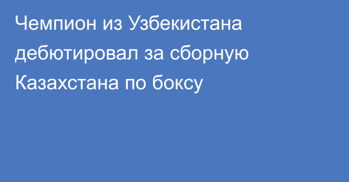 Чемпион из Узбекистана дебютировал за сборную Казахстана по боксу