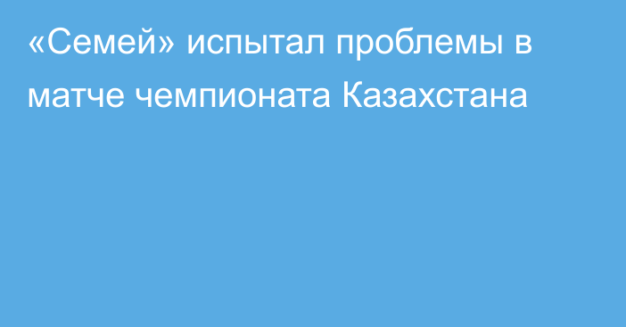 «Семей» испытал проблемы в матче чемпионата Казахстана
