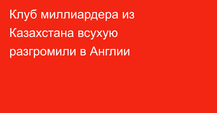 Клуб миллиардера из Казахстана всухую разгромили в Англии