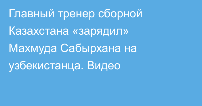Главный тренер сборной Казахстана «зарядил» Махмуда Сабырхана на узбекистанца. Видео